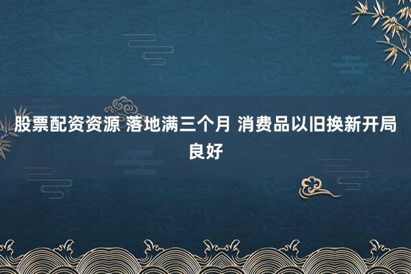 股票配资资源 落地满三个月 消费品以旧换新开局良好